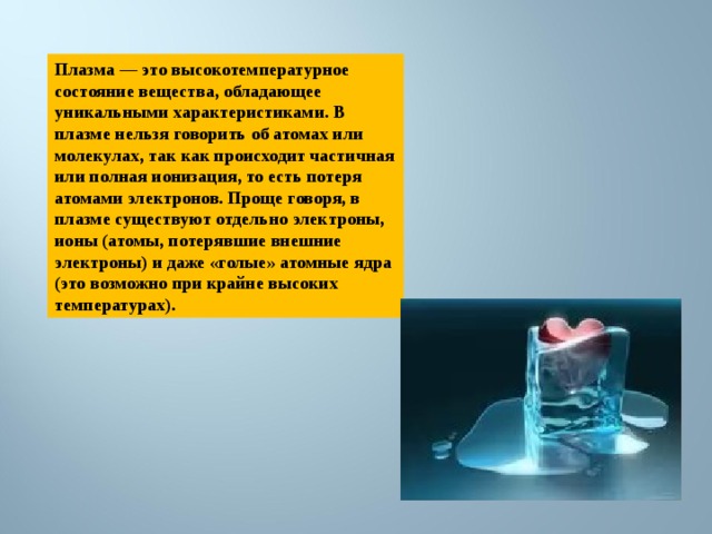 Плазма — это высокотемпературное состояние вещества, обладающее уникальными характеристиками. В плазме нельзя говорить об атомах или молекулах, так как происходит частичная или полная ионизация, то есть потеря атомами электронов. Проще говоря, в плазме существуют отдельно электроны, ионы (атомы, потерявшие внешние электроны) и даже «голые» атомные ядра (это возможно при крайне высоких температурах). 