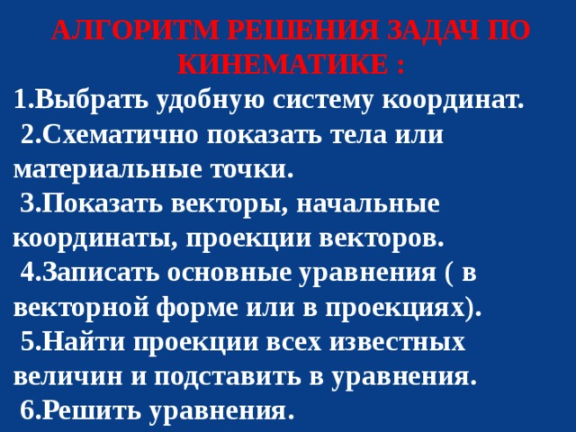 АЛГОРИТМ РЕШЕНИЯ ЗАДАЧ ПО КИНЕМАТИКЕ : 1.Выбрать удобную систему координат.  2.Схематично показать тела или материальные точки.  3.Показать векторы, начальные координаты, проекции векторов.  4.Записать основные уравнения ( в векторной форме или в проекциях).  5.Найти проекции всех известных величин и подставить в уравнения.  6.Решить уравнения. 