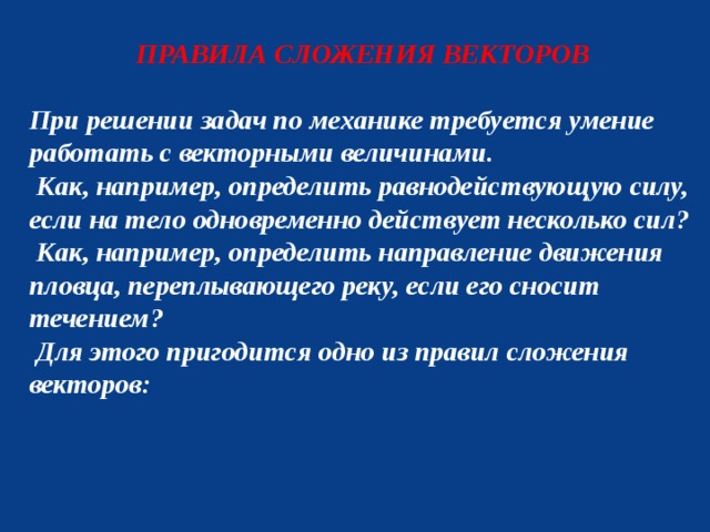 ПРАВИЛА СЛОЖЕНИЯ ВЕКТОРОВ  При решении задач по механике требуется умение работать с векторными величинами.  Как, например, определить равнодействующую силу, если на тело одновременно действует несколько сил?  Как, например, определить направление движения пловца, переплывающего реку, если его сносит течением?  Для этого пригодится одно из правил сложения векторов:  