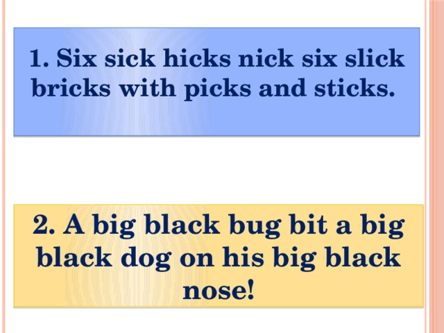  1. Six sick hicks nick six slick bricks with picks and sticks.     2. A big black bug bit a big black dog on his big black nose! 