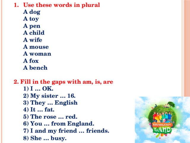 Use these words in plural   A dog   A toy   A pen   A child   A wife   A mouse   A woman   A fox   A bench    2. Fill in the gaps with am, is, are    1) I … OK.   2) My sister … 16.   3) They … English   4) It … fat.   5) The rose … red.   6) You … from England.   7) I and my friend … friends.   8) She … busy.       