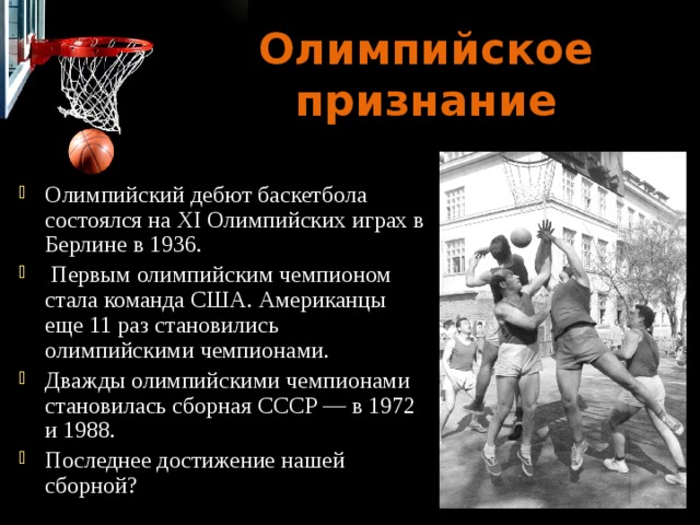Олимпийское признание Олимпийский дебют баскетбола состоялся на ХI Олимпийских играх в Берлине в 1936.  Первым олимпийским чемпионом стала команда США. Американцы еще 11 раз становились олимпийскими чемпионами. Дважды олимпийскими чемпионами становилась сборная СССР — в 1972 и 1988. Последнее достижение нашей сборной? 