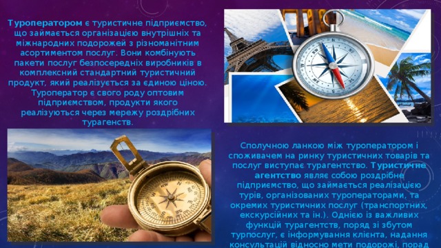 Туроператором  є туристичне підприємство, що займається організацією внутрішніх та міжнародних подорожей з різноманітним асортиментом послуг. Вони комбінують пакети послуг безпосередніх виробників в комплексний стандартний туристичний продукт, який реалізується за єдиною ціною. Туроператор є свого роду оптовим підприємством, продукти якого реалізуються через мережу роздрібних турагенств. Сполучною ланкою між туроператором і споживачем на ринку туристичних товарів та послуг виступає турагентство.  Туристичне агентство  являє собою роздрібне підприємство, що займається реалізацією турів, організованих туроператорами, та окремих туристичних послуг (транспортних, екскурсійних та ін.). Однією із важливих функцій турагентств, поряд зі збутом турпослуг, є інформування клієнта, надання консультацій відносно мети подорожі, порад з приводу її організації. 