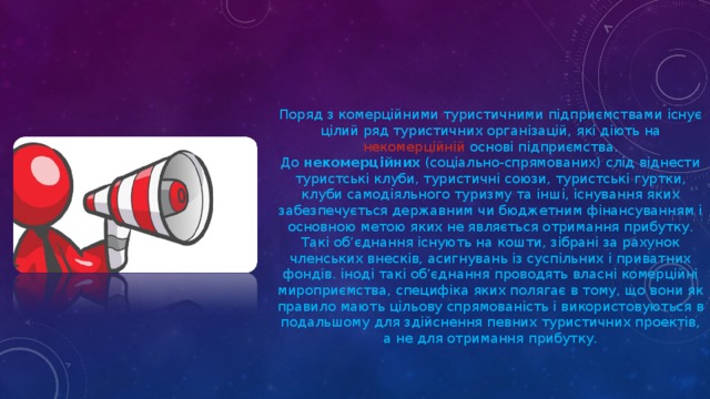 Поряд з комерційними туристичними підприємствами існує цілий ряд туристичних організацій, які діють на некомерційній основі підприємства. До  некомерційних  (соціально-спрямованих) слід віднести туристські клуби, туристичні союзи, туристські гуртки, клуби самодіяльного туризму та інші, існування яких забезпечується державним чи бюджетним фінансуванням і основною метою яких не являється отримання прибутку. Такі об’єднання існують на кошти, зібрані за рахунок членських внесків, асигнувань із суспільних і приватних фондів. іноді такі об’єднання проводять власні комерційні мироприємства, специфіка яких полягає в тому, що вони як правило мають цільову спрямованість і використовуються в подальшому для здійснення певних туристичних проектів, а не для отримання прибутку.   