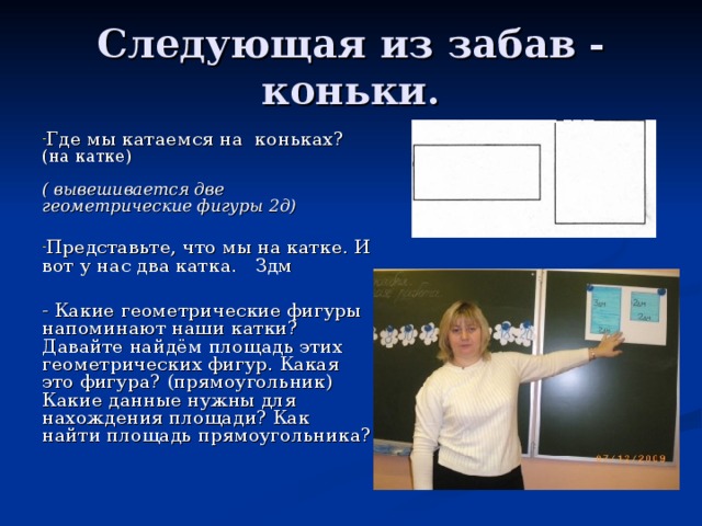 Следующая из забав - коньки. Где мы катаемся на коньках? (на катке) ( вывешивается две геометрические фигуры 2д)  Представьте, что мы на катке. И вот у нас два катка. Здм  - Какие геометрические фигуры напоминают наши катки? Давайте найдём площадь этих геометрических фигур. Какая это фигура? (прямоугольник) Какие данные нужны для нахождения площади? Как найти площадь прямоугольника? 