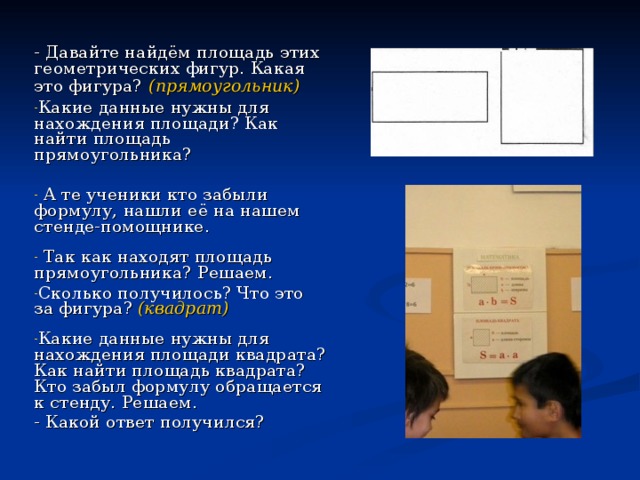 - Давайте найдём площадь этих геометрических фигур. Какая это фигура?  (прямоугольник)  Какие данные нужны для нахождения площади? Как найти площадь прямоугольника?   А те ученики кто забыли формулу, нашли её на нашем стенде-помощнике.  Так как находят площадь прямоугольника? Решаем. Сколько получилось? Что это за фигура? (квадрат)  Какие данные нужны для нахождения площади квадрата? Как найти площадь квадрата? Кто забыл формулу обращается к стенду. Решаем. - Какой ответ получился? 