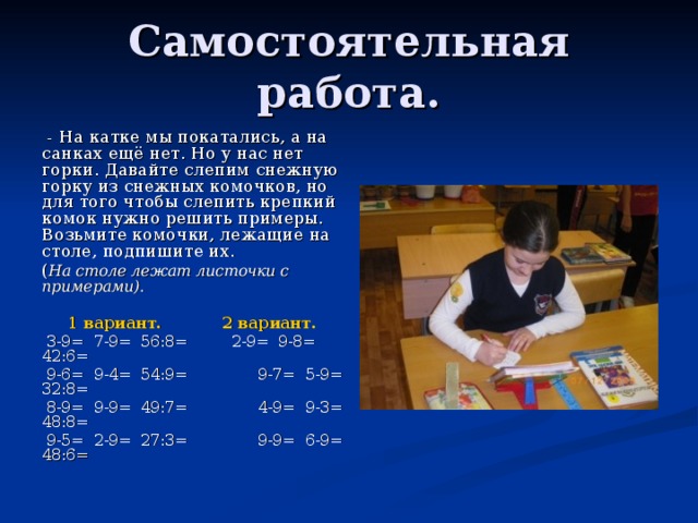 Самостоятельная работа.  - На катке мы покатались, а на санках ещё нет. Но у нас нет горки. Давайте слепим снежную горку из снежных комочков, но для того чтобы слепить крепкий комок нужно решить примеры. Возьмите комочки, лежащие на столе, подпишите их. ( На столе лежат листочки с примерами).   1 вариант.  2 вариант.  3-9= 7-9= 56:8= 2-9= 9-8= 42:6=  9-6= 9-4= 54:9=  9-7= 5-9= 32:8=  8-9= 9-9= 49:7=  4-9= 9-3= 48:8=  9-5= 2-9= 27:3=  9-9= 6-9= 48:6= 