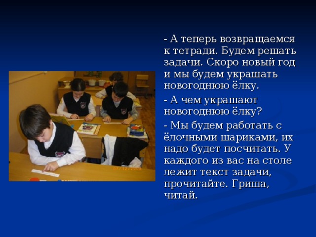 - А теперь возвращаемся к тетради. Будем решать задачи. Скоро новый год и мы будем украшать новогоднюю ёлку. - А чем украшают новогоднюю ёлку? - Мы будем работать с ёлочными шариками, их надо будет посчитать. У каждого из вас на столе лежит текст задачи, прочитайте. Гриша, читай. 