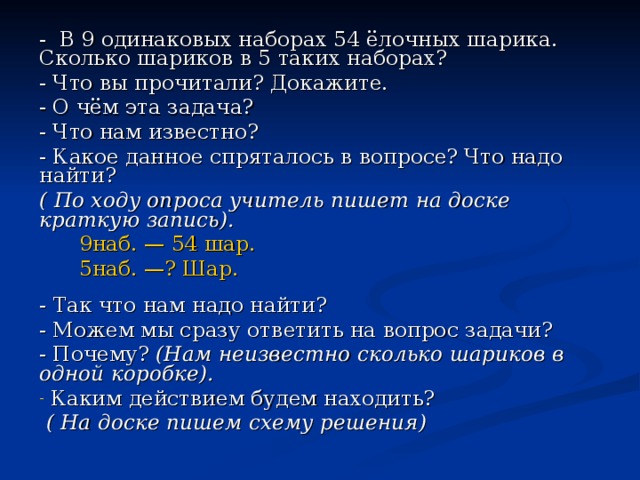 - В 9 одинаковых наборах 54 ёлочных шарика. Сколько шариков в 5 таких наборах? - Что вы прочитали? Докажите. - О чём эта задача? - Что нам известно? - Какое данное спряталось в вопросе? Что надо найти? ( По ходу опроса учитель пишет на доске краткую запись).  9наб. — 54 шар.  5наб. —? Шар. - Так что нам надо найти? - Можем мы сразу ответить на вопрос задачи? - Почему? (Нам неизвестно сколько шариков в одной коробке).  Каким действием будем находить?  ( На доске пишем схему решения)  