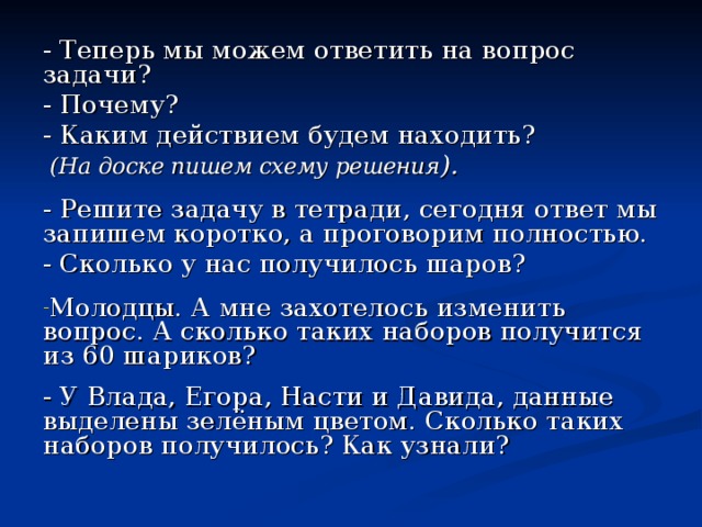 - Теперь мы можем ответить на вопрос задачи? - Почему? - Каким действием будем находить?  (На доске пишем схему решения ). - Решите задачу в тетради, сегодня ответ мы запишем коротко, а проговорим полностью. - Сколько у нас получилось шаров? Молодцы. А мне захотелось изменить вопрос. А сколько таких наборов получится из 60 шариков? - У Влада, Егора, Насти и Давида, данные выделены зелёным цветом. Сколько таких наборов получилось? Как узнали? 