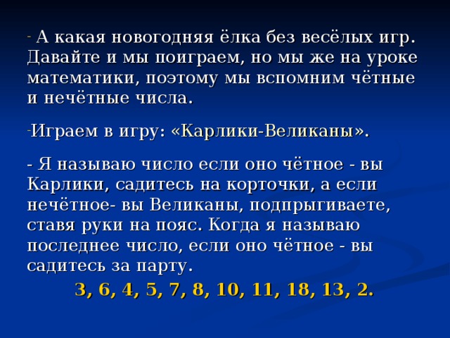  А какая новогодняя ёлка без весёлых игр. Давайте и мы поиграем, но мы же на уроке математики, поэтому мы вспомним чётные и нечётные числа.  Играем в игру: «Карлики-Великаны». - Я называю число если оно чётное - вы Карлики, садитесь на корточки, а если нечётное- вы Великаны, подпрыгиваете, ставя руки на пояс. Когда я называю последнее число, если оно чётное - вы садитесь за парту. 3, 6, 4, 5, 7, 8, 10, 11, 18, 13, 2. 