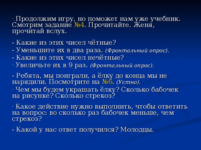  Продолжим игру, но поможет нам уже учебник. Смотрим задание №4 . Прочитайте. Женя, прочитай вслух.  - Какие из этих чисел чётные? - Уменьшите их в два раза. (Фронтальный опрос). - Какие из этих чисел нечётные?  Увеличьте их в 9 раз. (Фронтальный опрос).  - Ребята, мы поиграли, а ёлку до конца мы не нарядили. Посмотрите на №6 . (Устно).  Чем мы будем украшать ёлку? Сколько бабочек на рисунке? Сколько стрекоз?  Какое действие нужно выполнить, чтобы ответить на вопрос: во сколько раз бабочек меньше, чем стрекоз? - Какой у нас ответ получился? Молодцы. 