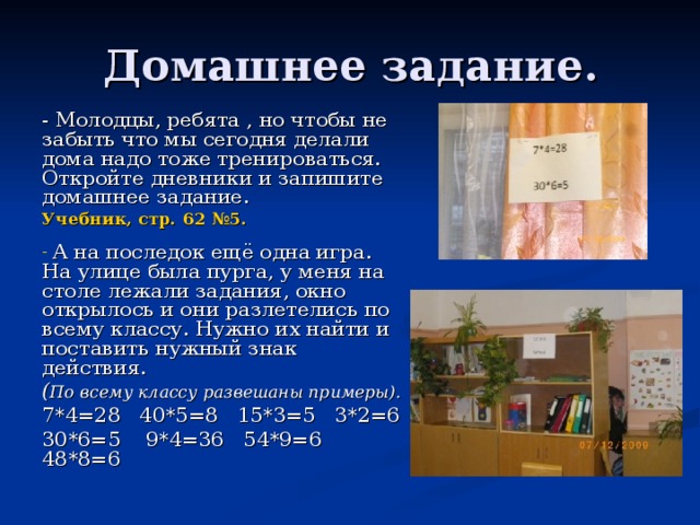 Домашнее задание. - Молодцы, ребята , но чтобы не забыть что мы сегодня делали дома надо тоже тренироваться. Откройте дневники и запишите домашнее задание. Учебник, стр. 62 №5.   А на последок ещё одна игра. На улице была пурга, у меня на столе лежали задания, окно открылось и они разлетелись по всему классу. Нужно их найти и поставить нужный знак действия. ( По всему классу развешаны примеры). 7*4=28 40*5=8 15*3=5 3*2=6 30*6=5 9*4=36 54*9=6 48*8=6 