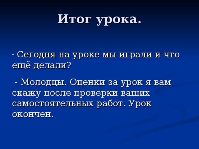 Итог урока.  Сегодня на уроке мы играли и что ещё делали?  - Молодцы. Оценки за урок я вам скажу после проверки ваших самостоятельных работ. Урок окончен. 