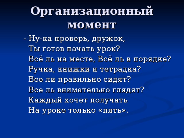 Организационный момент  - Ну-ка проверь, дружок,  Ты готов начать урок?  Всё ль на месте, Всё ль в порядке?  Ручка, книжки и тетрадка?  Все ли правильно сидят?  Все ль внимательно глядят?  Каждый хочет получать  На уроке только «пять». 