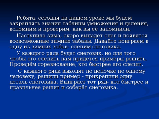 Ребята, сегодня на нашем уроке мы будем закреплять знания таблицы умножения и деления, вспомним и проверим, как вы её запомнили. Наступила зима, скоро выпадет снег и появятся всевозможные зимние забавы. Давайте поиграем в одну из зимних забав- слепим снеговика. У каждого ряда будет снеговик, но для того чтобы его слепить нам придется примеры решить. Проведём соревнование, кто быстрее его слепит.  С каждого ряда выходят по цепочке по одному человеку, решили пример - прикрепили одну деталь снеговика. Выиграет тот ряд- кто быстрее и правильнее решит и соберёт снеговика. 