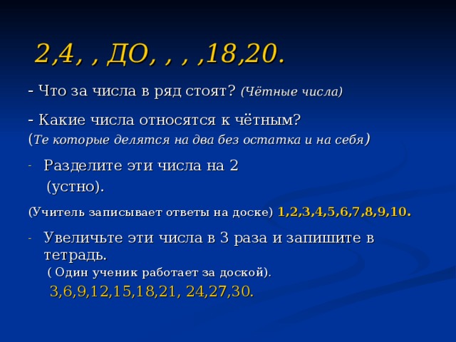 2,4, , ДО, , , ,18,20. - Что за числа в ряд стоят?  (Чётные числа)  - Какие числа относятся к чётным? ( Те которые делятся на два без остатка и на себя )  Разделите эти числа на 2  (устно).  (Учитель записывает ответы на доске) 1,2,3,4,5,6,7,8,9,10. Увеличьте эти числа в 3 раза и запишите в тетрадь .  ( Один ученик работает за доской).  3,6,9,12,15,18,21, 24,27,30. 