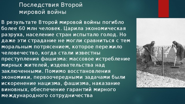Последствия Второй мировой войны В результате Второй мировой войны погибло более 60 млн человек. Царила экономическая разруха, население стран испытало голод. Но даже эти страдание не могли сравниться с тем моральным потрясением, которое пережило человечество, когда стали известны преступления фашизма: массовое истребление мирных жителей, издевательства над заключенными. Помимо восстановления экономики, первоочередными задачами были искоренение нацизма, фашизма, наказание виновных, обеспечение гарантий мирного международного сотрудничества  