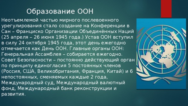 Образование ООН   Неотъемлемой частью мирного послевоенного урегулирования стало создание на Конференции в Сан – Франциско Организации Объединённых Наций (25 апреля – 26 июня 1945 года.) Устав ООН вступил в силу 24 октября 1945 года, этот день ежегодно отмечается как День ООН. Главные органы ООН: Генеральная Ассамблея – собирается ежегодно. Совет Безопасности – постоянно действующий орган по принципу единогласия 5 постоянных членов (Россия, США, Великобритания, Франция, Китай) и 6 непостоянных, сменяемых каждые 2 года, Международный суд, Международный валютный фонд, Международный банк реконструкции и развития. 