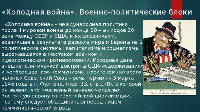 «Холодная война». Военно-политические блоки   . «Холодная война» - международная политика после II мировой войны до конца 80 – ых годов 20 века между СССР и США, и их союзниками, возникшая в результате раскола мира и Европы на 2 политические системы: капитализма и социализма, выражавшаяся в жестоком военном и идеологическом противостоянии. Исходная дата внешнеполитичечкой доктрины США «сдерживания» и «отбрасывания» коммунизма, носителем которого являлся Советский Союз – речь Черчилля 5 марта 1946 года в г. Фултоне. (пар. 23, стр.178), в которой он заявил, что «железный занавес» отделил Восточную Европу от европейской цивилизации, поэтому следует объединиться перед лицом коммунистической угрозы . 
