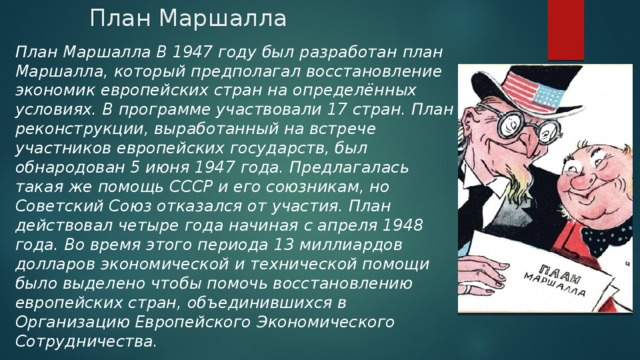 План Маршалла План Маршалла В 1947 году был разработан план Маршалла, который предполагал восстановление экономик европейских стран на определённых условиях. В программе участвовали 17 стран. План реконструкции, выработанный на встрече участников европейских государств, был обнародован 5 июня 1947 года. Предлагалась такая же помощь СССР и его союзникам, но Советский Союз отказался от участия. План действовал четыре года начиная с апреля 1948 года. Во время этого периода 13 миллиардов долларов экономической и технической помощи было выделено чтобы помочь восстановлению европейских стран, объединившихся в Организацию Европейского Экономического Сотрудничества. 