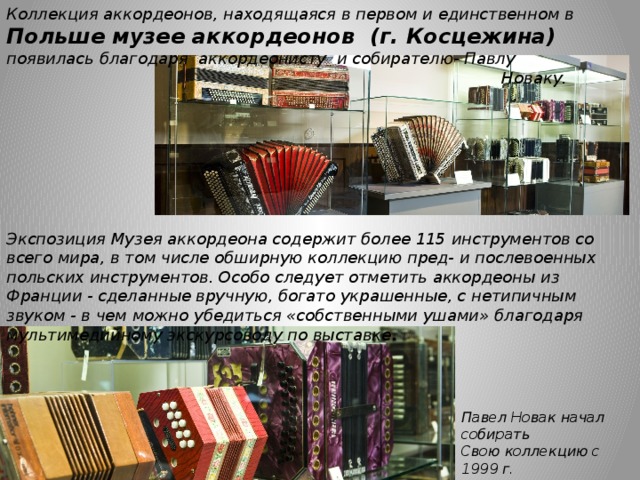 Коллекция аккордеонов, находящаяся в первом и единственном в Польше музее аккордеонов (г. Косцежина)  появилась благодаря аккордеонисту и собирателю- Павлу Новаку. Экспозиция Музея аккордеона содержит более 115 инструментов со всего мира, в том числе обширную коллекцию пред- и послевоенных польских инструментов. Особо следует отметить аккордеоны из Франции - сделанные вручную, богато украшенные, с нетипичным звуком - в чем можно убедиться «собственными ушами» благодаря мультимедийному экскурсоводу по выставке . Павел Новак начал собирать Свою коллекцию с 1999 г. 