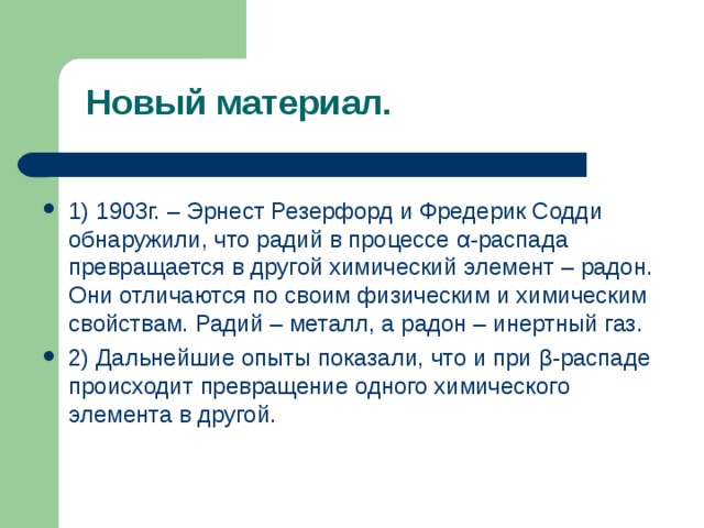  Новый материал. 1) 1903г. – Эрнест Резерфорд и Фредерик Содди обнаружили, что радий в процессе α -распада превращается в другой химический элемент – радон. Они отличаются по своим физическим и химическим свойствам. Радий – металл, а радон – инертный газ. 2) Дальнейшие опыты показали, что и при β -распаде происходит превращение одного химического элемента в другой. 