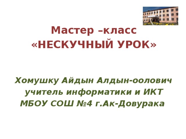  Мастер –класс «НЕСКУЧНЫЙ УРОК» Хомушку Айдын Алдын-оолович учитель информатики и ИКТ МБОУ СОШ №4 г.Ак-Довурака 