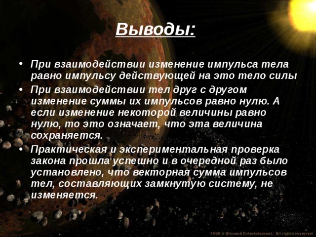 Выводы: При взаимодействии изменение импульса тела равно импульсу действующей на это тело силы При взаимодействии тел друг с другом изменение суммы их импульсов равно нулю. А если изменение некоторой величины равно нулю, то это означает, что эта величина сохраняется. Практическая и экспериментальная проверка закона прошла успешно и в очередной раз было установлено, что векторная сумма импульсов тел, составляющих замкнутую систему, не изменяется.  