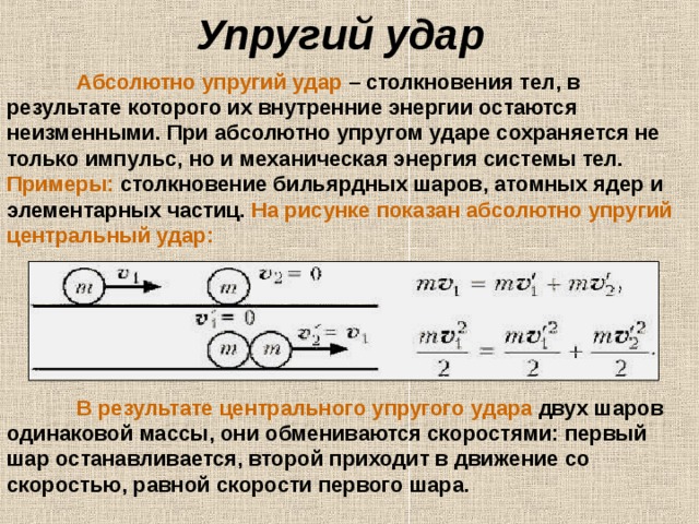 Упругий удар   Абсолютно упругий удар – столкновения тел, в результате которого их внутренние энергии остаются неизменными. При абсолютно упругом ударе сохраняется не только импульс, но и механическая энергия системы тел. Примеры: столкновение бильярдных шаров, атомных ядер и элементарных частиц. На рисунке показан абсолютно упругий центральный удар:  В результате центрального упругого  удара двух шаров одинаковой массы, они обмениваются скоростями: первый шар останавливается, второй приходит в движение со скоростью, равной скорости первого шара.  