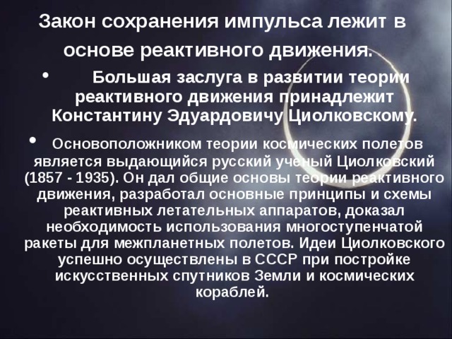 Закон сохранения импульса лежит в основе реактивного движения.        Большая заслуга в развитии теории реактивного движения принадлежит Константину Эдуардовичу Циолковскому.   Основоположником теории космических полетов является выдающийся русский ученый Циолковский (1857 - 1935). Он дал общие основы теории реактивного движения, разработал основные принципы и схемы реактивных летательных аппаратов, доказал необходимость использования многоступенчатой ракеты для межпланетных полетов. Идеи Циолковского успешно осуществлены в СССР при постройке искусственных спутников Земли и космических кораблей.  