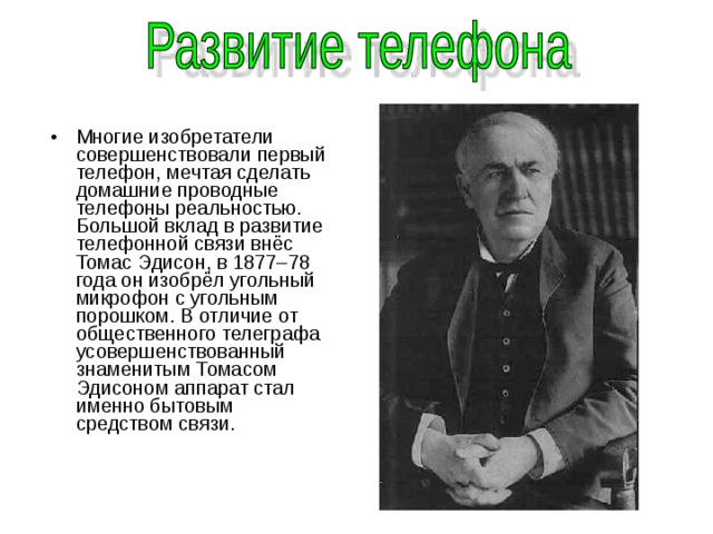 Многие изобретатели совершенствовали первый телефон, мечтая сделать домашние проводные телефоны реальностью. Большой вклад в развитие телефонной связи внёс Томас Эдисон, в 1877–78 года он изобрёл угольный микрофон с угольным порошком. В отличие от общественного телеграфа усовершенствованный знаменитым Томасом Эдисоном аппарат стал именно бытовым средством связи. 