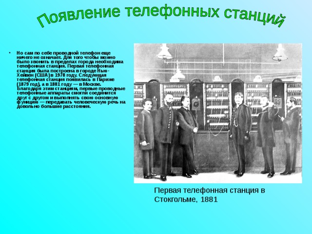 Но сам по себе проводной телефон еще ничего не означает. Для того чтобы можно было звонить в пределах города необходима телефонная станция. Первая телефонная станция была построена в городе Нью-Хейвен (США) в 1978 году. Следующая телефонная станция появилась в Париже (1879 год), а в 1881 году — в Москве. Благодаря этим станциям, первые проводные телефонные аппараты смогли соединится друг с другом и выполнять свою основную функцию — передавать человеческую речь на довольно большие расстояния. Первая телефонная станция в Стокгольме, 1881 