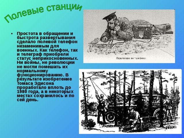 Простота в обращении и быстрота развертывания сделало полевой телефон незаменимым для военных. Как телефон, так и телеграф приобрели статус неприкосновенных. Ни войны, не революции не могли помешать их нормальному функционированию. В результате изобретение Томаса Эдисона проработало вплоть до 1980 года, а в некоторых местах сохранилось и по сей день. Простота в обращении и быстрота развертывания сделало полевой телефон незаменимым для военных. Как телефон, так и телеграф приобрели статус неприкосновенных. Ни войны, не революции не могли помешать их нормальному функционированию. В результате изобретение Томаса Эдисона проработало вплоть до 1980 года, а в некоторых местах сохранилось и по сей день.  