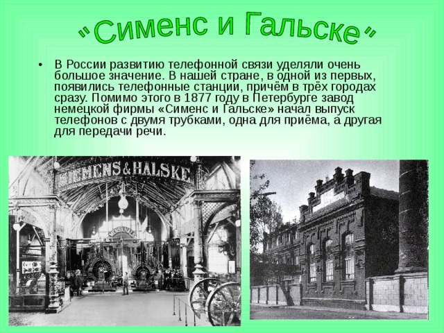 В России развитию телефонной связи уделяли очень большое значение. В нашей стране, в одной из первых, появились телефонные станции, причём в трёх городах сразу. Помимо этого в 1877 году в Петербурге завод немецкой фирмы «Сименс и Гальске» начал выпуск телефонов с двумя трубками, одна для приёма, а другая для передачи речи. 