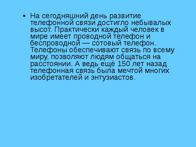 На сегодняшний день развитие телефонной связи достигло небывалых высот. Практически каждый человек в мире имеет проводной телефон и беспроводной — сотовый телефон. Телефоны обеспечивают связь по всему миру, позволяют людям общаться на расстоянии. А ведь ещё 150 лет назад телефонная связь была мечтой многих изобретателей и энтузиастов. 