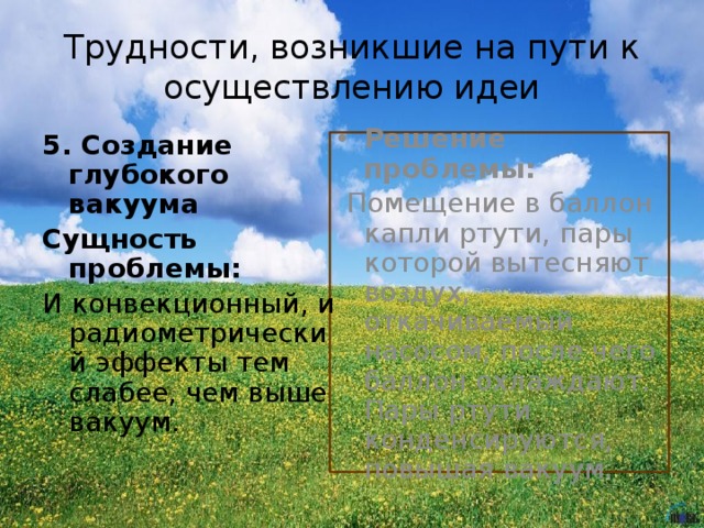 Трудности, возникшие на пути к осуществлению идеи 5. Создание глубокого вакуума Сущность проблемы: И конвекционный, и радиометрический эффекты тем слабее, чем выше вакуум. Решение проблемы:  Помещение в баллон капли ртути, пары которой вытесняют воздух, откачиваемый насосом, после чего баллон охлаждают. Пары ртути конденсируются, повышая вакуум. 