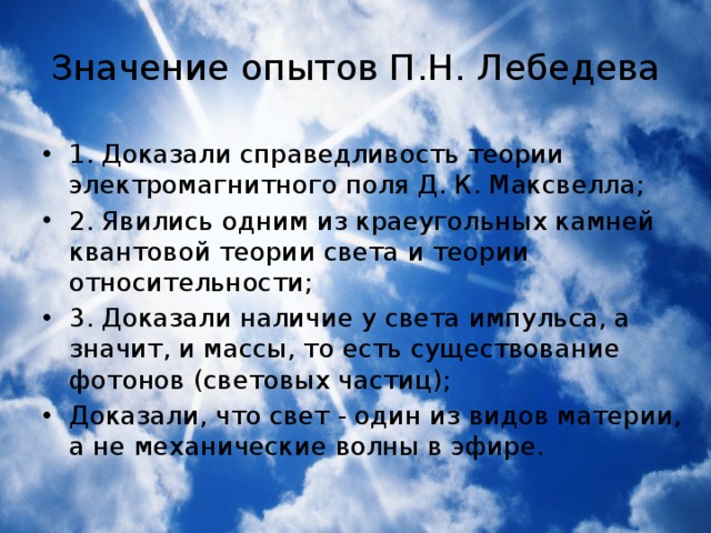 Значение опытов П.Н. Лебедева 1. Доказали справедливость теории электромагнитного поля Д. К. Максвелла; 2. Явились одним из краеугольных камней квантовой теории света и теории относительности; 3. Доказали наличие у света импульса, а значит, и массы, то есть существование фотонов (световых частиц); Доказали, что свет - один из видов материи, а не механические волны в эфире. 