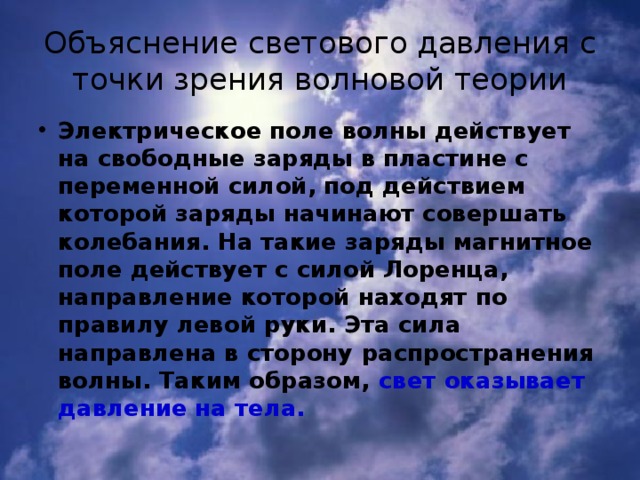 Объяснение светового давления с точки зрения волновой теории Электрическое поле волны действует на свободные заряды в пластине с переменной силой, под действием которой заряды начинают совершать колебания. На такие заряды магнитное поле действует с силой Лоренца, направление которой находят по правилу левой руки. Эта сила направлена в сторону распространения волны. Таким образом, свет оказывает давление на тела. 