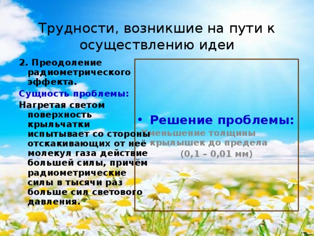 Трудности, возникшие на пути к осуществлению идеи 2. Преодоление радиометрического эффекта. Сущность проблемы: Нагретая светом поверхность крыльчатки испытывает со стороны отскакивающих от неё молекул газа действие большей силы, причём радиометрические силы в тысячи раз больше сил светового давления. Решение проблемы:  Уменьшение толщины крылышек до предела (0,1 – 0,01 мм) 