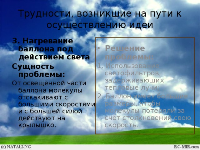Трудности, возникшие на пути к осуществлению идеи 3. Нагревание баллона под действием света Сущность проблемы: От освещённой части баллона молекулы отскакивают с большими скоростями и с большей силой действуют на крылышко. Решение проблемы: 1. Использование светофильтров, задерживающих тепловые лучи; 2. Баллон имеет большие размеры, чтобы молекулы потеряли за счёт столкновений свою скорость. 