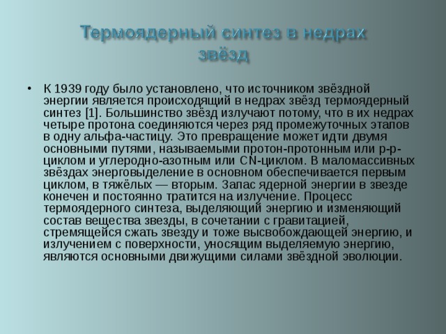К 1939 году было установлено, что источником звёздной энергии является происходящий в недрах звёзд термоядерный синтез [1]. Большинство звёзд излучают потому, что в их недрах четыре протона соединяются через ряд промежуточных этапов в одну альфа-частицу. Это превращение может идти двумя основными путями, называемыми протон-протонным или p-p-циклом и углеродно-азотным или CN-циклом. В маломассивных звёздах энерговыделение в основном обеспечивается первым циклом, в тяжёлых — вторым. Запас ядерной энергии в звезде конечен и постоянно тратится на излучение. Процесс термоядерного синтеза, выделяющий энергию и изменяющий состав вещества звезды, в сочетании с гравитацией, стремящейся сжать звезду и тоже высвобождающей энергию, и излучением с поверхности, уносящим выделяемую энергию, являются основными движущими силами звёздной эволюции.  