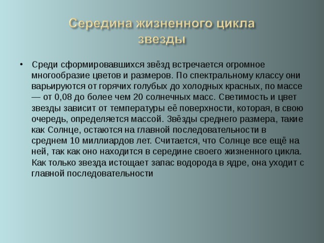 Среди сформировавшихся звёзд встречается огромное многообразие цветов и размеров. По спектральному классу они варьируются от горячих голубых до холодных красных, по массе — от 0,08 до более чем 20 солнечных масс. Светимость и цвет звезды зависит от температуры её поверхности, которая, в свою очередь, определяется массой. Звёзды среднего размера, такие как Солнце, остаются на главной последовательности в среднем 10 миллиардов лет. Считается, что Солнце все ещё на ней, так как оно находится в середине своего жизненного цикла. Как только звезда истощает запас водорода в ядре, она уходит с главной последовательности   