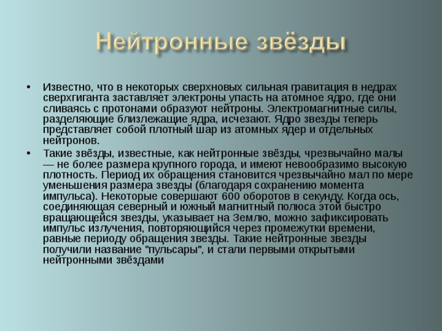 Известно, что в некоторых сверхновых сильная гравитация в недрах сверхгиганта заставляет электроны упасть на атомное ядро, где они сливаясь с протонами образуют нейтроны. Электромагнитные силы, разделяющие близлежащие ядра, исчезают. Ядро звезды теперь представляет собой плотный шар из атомных ядер и отдельных нейтронов. Такие звёзды, известные, как нейтронные звёзды, чрезвычайно малы — не более размера крупного города, и имеют невообразимо высокую плотность. Период их обращения становится чрезвычайно мал по мере уменьшения размера звезды (благодаря сохранению момента импульса). Некоторые совершают 600 оборотов в секунду. Когда ось, соединяющая северный и южный магнитный полюса этой быстро вращающейся звезды, указывает на Землю, можно зафиксировать импульс излучения, повторяющийся через промежутки времени, равные периоду обращения звезды. Такие нейтронные звезды получили название 