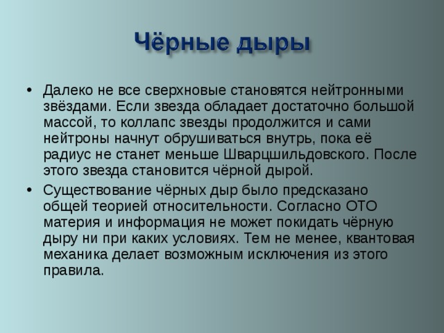 Далеко не все сверхновые становятся нейтронными звёздами. Если звезда обладает достаточно большой массой, то коллапс звезды продолжится и сами нейтроны начнут обрушиваться внутрь, пока её радиус не станет меньше Шварцшильдовского. После этого звезда становится чёрной дырой. Существование чёрных дыр было предсказано общей теорией относительности. Согласно ОТО материя и информация не может покидать чёрную дыру ни при каких условиях. Тем не менее, квантовая механика делает возможным исключения из этого правила.  