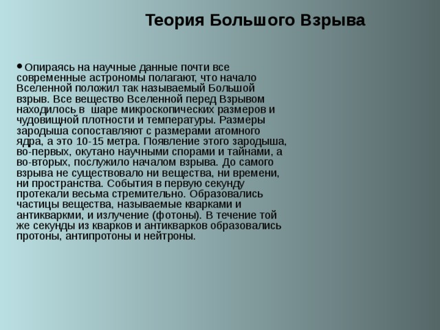Теория Большого Взрыва Опираясь на научные данные почти все современные астрономы полагают, что начало Вселенной положил так называемый Большой взрыв. Все вещество Вселенной перед Взрывом находилось в шаре микроскопических размеров и чудовищной плотности и температуры. Размеры зародыша сопоставляют с размерами атомного ядра, а это 10-15 метра. Появление этого зародыша, во-первых, окутано научными спорами и тайнами, а во-вторых, послужило началом взрыва. До самого взрыва не существовало ни вещества, ни времени, ни пространства. События в первую секунду протекали весьма стремительно. Образовались частицы вещества, называемые кварками и антикваркми, и излучение (фотоны). В течение той же секунды из кварков и антикварков образовались протоны, антипротоны и нейтроны. 