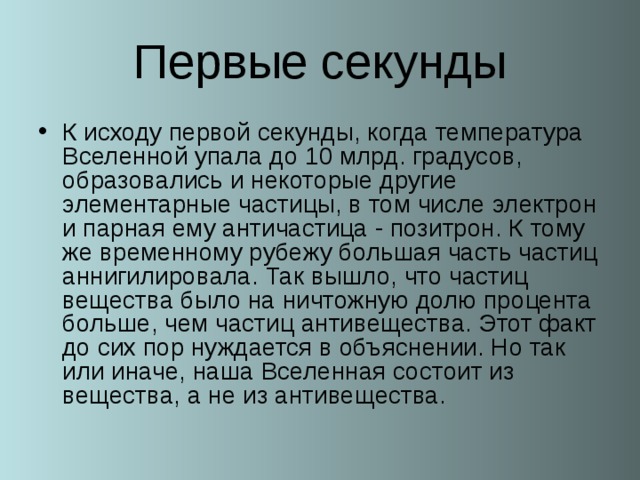 Первые секунды К исходу первой секунды, когда температура Вселенной упала до 10 млрд. градусов, образовались и некоторые другие элементарные частицы, в том числе электрон и парная ему античастица - позитрон. К тому же временному рубежу большая часть частиц аннигилировала. Так вышло, что частиц вещества было на ничтожную долю процента больше, чем частиц антивещества. Этот факт до сих пор нуждается в объяснении. Но так или иначе, наша Вселенная состоит из вещества, а не из антивещества.  