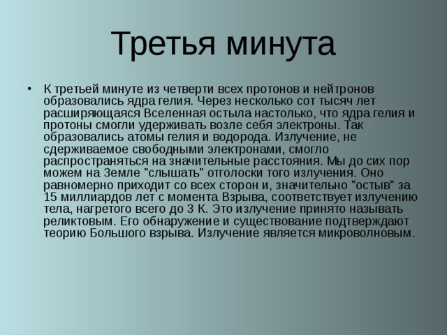 Третья минута К третьей минуте из четверти всех протонов и нейтронов образовались ядра гелия. Через несколько сот тысяч лет расширяющаяся Вселенная остыла настолько, что ядра гелия и протоны смогли удерживать возле себя электроны. Так образовались атомы гелия и водорода. Излучение, не сдерживаемое свободными электронами, смогло распространяться на значительные расстояния. Мы до сих пор можем на Земле 