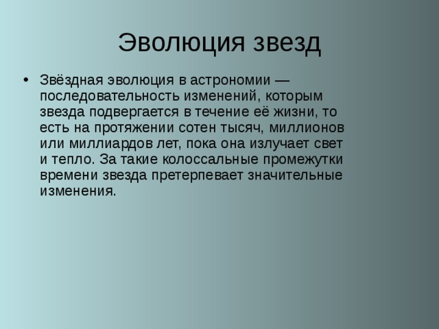 Звёздная эволюция в астрономии — последовательность изменений, которым звезда подвергается в течение её жизни, то есть на протяжении сотен тысяч, миллионов или миллиардов лет, пока она излучает свет и тепло. За такие колоссальные промежутки времени звезда претерпевает значительные изменения. 