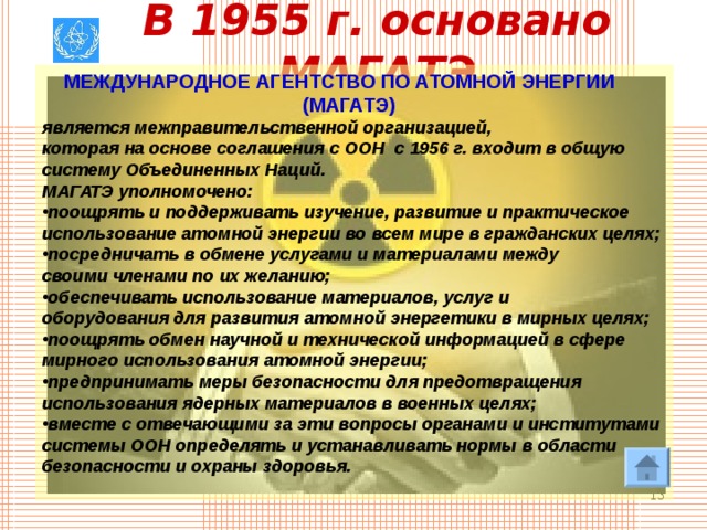 В 1955 г. основано МАГАТЭ  МЕЖДУНАРОДНОЕ АГЕНТСТВО ПО АТОМНОЙ ЭНЕРГИИ  (МАГАТЭ)  является межправительственной организацией, которая на основе соглашения с ООН с 1956 г. входит в общую систему Объединенных Наций. МАГАТЭ уполномочено: поощрять и поддерживать изучение, развитие и практическое использование атомной энергии во всем мире в гражданских целях; посредничать в обмене услугами и материалами между своими членами по их желанию; обеспечивать использование материалов, услуг и оборудования для развития атомной энергетики в мирных целях; поощрять обмен научной и технической информацией в сфере мирного использования атомной энергии; предпринимать меры безопасности для предотвращения использования ядерных материалов в военных целях; вместе с отвечающими за эти вопросы органами и институтами системы ООН определять и устанавливать нормы в области безопасности и охраны здоровья.   